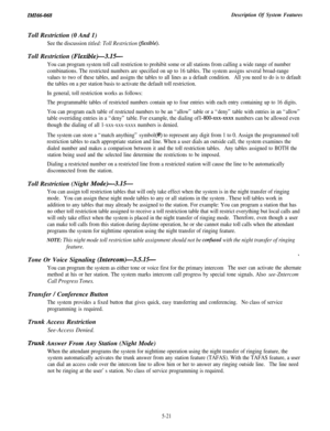 Page 199IMI66-068Description Of System FeaturesToll Restriction (0 And 1)
See the discussion titled: Toll Restriction Iflexible).Toll Restriction 
(Flexible)-3.15-
You can program system toll call restriction to prohibit some or all stations from calling a wide range of number
combinations. The restricted numbers are specified on up to 16 tables. The system assigns several broad-range
values to two of these tables, and assigns the tables to all lines as a default condition.All you need to do is to default
the...