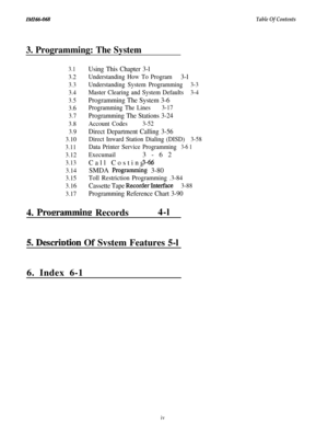 Page 3IMI66-068Table Of Contents
3. Programming: The System
4. Proerammine Records4-l
3.1Using This Chapter 3-l
3.2
Understanding How To Program3-l
3.3Understanding System Programming3-3
3.4Master Clearing and System Defaults3-4
3.5Programming The System 3-6
3.6 Programming The Lines3-17
3.7
Programming The Stations 3-24
3.8Account Codes3-52
3.9
Direct Department Calling 3-56
3.10 Direct Inward Station Dialing (DISD)3-58
3.11
Data Printer Service Programming3-6 1
3.12 Execumail3-62
3.13Call Costing3-66...