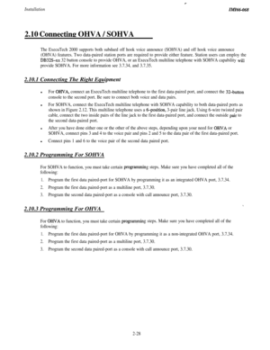 Page 44Installation
c
ZMI66-068
2.10 Connectine OHVA / SOHVA
The ExecuTech 2000 supports both subdued off hook voice announce (SOHVA) and off hook voice announce
(OHVA) features. Two data-paired station ports are required to provide either feature. Station users can employ the
DB32S-xx 32 button console to provide OHVA, or an ExecuTech multiline telephone with SOHVA capability will
provide SOHVA. For more information see 3.7.34, and 3.7.35.2.10.1 Connecting The Right Equipment
l
For OJWA, connect an ExecuTech...