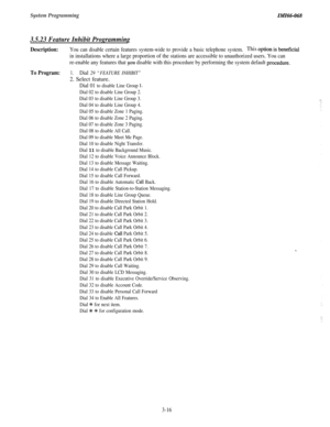 Page 70System ProgrammingZMZ66-068
3.5.23 Feature Inhibit Programming
Description:You can disable certain features system-wide to provide a basic telephone system.This option is beneficial
in installations where a large proportion of the stations are accessible to unauthorized users. You can
re-enable any features that 
you disable with this procedure by performing the system default proce&re.
To Program:1.Dial 29 “FEATURE INHIBIT”2. Select feature.
Dial 01 to disable Line Group 1.
Dial 02 to disable Line Group...