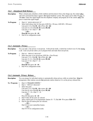 Page 72System ProgrammingIMI64-068
3.6.2Abandoned Hold Release
Description:When a distant party abandons a hold condition and disconnects from a line (hangs up), the central office
will send a forward disconnect signal to the digital telephone system. This signal can be either 50 rnsec. or
350 
msec. Check the signal length from the telephone company and program all of the central office line
ports to match that signal length.
To Program:1.Dial 38 “HOLD RELEASE 50 ”
2.Select hold release time for line ports...