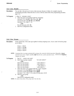 Page 73IMI66-068System Programming3.6.5 Line Disable
Description:You can take a line port out of service when necessary (because of defect, for example) using this
programming procedure. Return the line to service with the central office lines programming procedure,
page 3-21.
: I:
To Program:1. Dial 31 “DISABLE LINES”
2.Select line ports to be disabled (LED On = Disabled)
Line port 1-14 = Dial 
01 - 14 or Press Al - Al4
Line port 15,16 = Dial 15,16 or press Bl, B2
Line port 17-24 = Dial 17 - 24
-OR-
Press B3...