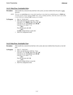 Page 76System ProgrammingZMZ66-068
3.6.11 Puke/Tone Switchable-Pulse
Description:
NOTE:
To Program:
If the installer has connected rotary dial lines to the system, you must condition those line ports as pulse
dial ports.The user can 
switchfrom pulse (rotary dial signaling) to tone (dual tone multiplefrequency - DTMJ’) for
accessing special circuits requiring DTMF tones, such as banking machines, when they need to do so from
a rotary dial line by dialing 
f afrer dialing access number.
1.Dial 36 “PULSE DIAL”...
