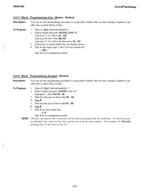 Page 77Zn!fZ66-068System Programming3.613 Block Programming-Line Button Method
Description:You can use this programming procedure to assign those features that you have already assigned to any
other line or entire block of lines.
To Program:
._ .-::. ;. ..’
1.Dial 42 “BLK PROGRAMMZNG ”
2.Select model line port “MODEL LINE XX ”
Line port 1-14 = Press Al - Al4
Line port l&16 = Press Bl, B2
Line port 17-24 = Press B3 then press Al - AS
3.Select lines to match model line (as detailed above)
4.Dial % and repeat...