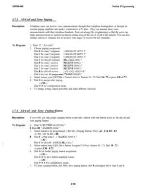 Page 79IMI66-068Station Programming3.7.3All-Call and Zone Paging
Description:
To Program:Telephone users can receive voice announcements through their telephone loudspeakers or through an
external paging amplifier and speaker connected to a PA port.
They can transmit these voice
announcements with their telephone handsets. You can arrange the programming so that the users can
make announcements to stations located in certain areas of the site or to all of the stations. You can also
arrange stations to originate...