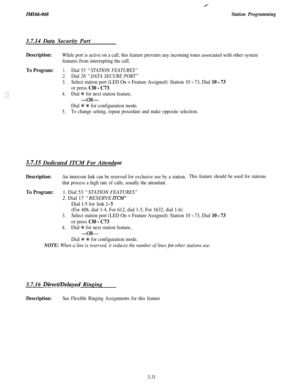 Page 85ZklZ66-068
Y
Station Programming3.7.14 Data Security Port
Description:While port is active on a call, this feature prevents any incoming tones associated with other system
features from interrupting the call.
To Program:1.Dial 53 “STATION FEATURES”
2.Dial 26 “DATA SECURE PORT”
3.Select station port (LED On = Feature Assigned): Station 10 - 73, Dial 10 - 73
or press Cl0 - C73
4.Dial % for next station feature,
-OR-
Dial +K t for configuration mode.
5.To change setting, repeat procedure and make opposite...