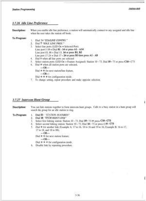 Page 87When you enable idle line preference, a station will automatically connect to any assigned and idle line
when the user takes the station off hook.
1.Dial 54 “‘STONE CONFIG. ”
2.Dial 7 “IDLE LINE PREF.”
3.Select line ports (LED On = Selected Port)
Line port l-14 = Dial O1- 1
Line port 15,16 = Dial 15,
Line port 17-24 = Dial 17 -
4.Dial # when all line ports are selected
5.Select station ports (LED On = Feature Assigned): Station 10 - 73, Dial 10 - 73 or press Cl0 - C73
6.Dial +K when all station ports are...