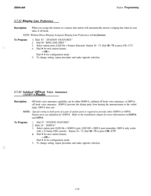 Page 93ZikiZ66-068Station Programming3.7.32 
Ringins Line Preference
; .,:: :
Description:When you assign this feature to a station, that station will automatically answer a ringing line when its user
takes it off-hook.
NOTE: Without Direct Ringing Assigned, Ringing Line Preference will notfunction.
To Program:1. Dial 53 ‘STATION FEATURES”
2.Dial 09 “RING LINE PREF. ”
3.Select station ports (LED On = Feature Selected): Station 10 - 73, Dial 10 - 73 or press Cl0 - C73
4.Dial +K for next station feature,
-OR-...