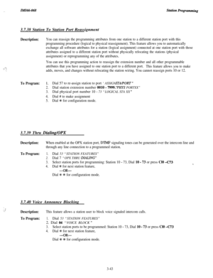 Page 97._ZMZ66-0683.7.38 Station To Station Port Reassignment
Description:You can reassign the programming attributes from one station to a different station port with this
programming procedure (logical to physical reassignment). This feature allows you to automatically
exchange all software attributes for a station (logical assignment) connected at one station port with those
attributes assigned to a different station port without physically relocating the stations (physical
assignment) or reprogramming any...