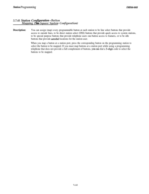 Page 98Stuti4m ProgrammingIMIN-068
3.7.41 Station Con
ns”
guration - Button
Mapping ( on-Square System Configuration)
Description:You can assign (map) every programmable button at each station to be line select buttons that provide
access to outside lines, to be direct station select (DSS) buttons that provide quick access to system stations,
to be special purpose buttons that provide telephone users one-button access to features, or to be idle
buttons that provide autodial locations for the station user.
When...