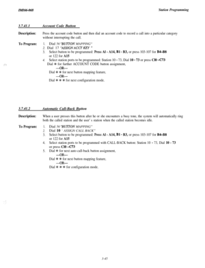 Page 99ZMZ66-068Station Programming
3.7.41.1Account Code Button
:‘I..,
Description:Press the account code button and then dial an account code to record a call into a particular category
without interrupting the call.
To Program:1.Dial 56 “BUTTON MAPPING“
2. Dial 17 
“ASSIGNACCTKEY ”
3.Select button to be programmed: Press Al - A14, Bl - B3, or press 103-107 for B4-B8
or 122 for A15
4.Select station ports to be programmed: Station 10 - 73, Dial 10 - 73 or press Cl0 -C73
Dial +I+ for further ACCOUNT CODE button...
