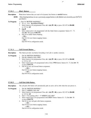 Page 100Station ProgrammingIA!fZ66-0683.7.41.3
Bhnk Buttons
Description:Blank those buttons that you want to be dynamic line buttons or autodial buttons.
NOTE:When blanking buttons, be sure a previously assigned button is idle fjieature not selected by user) before
you blank it.
To Program:1. Dial 56 ‘BUlTON MAPPING”2. Dial 04 
‘BLANK/AUTODIAL”
3.Select button to be programmed: Press Al - A14, Bl - B3, or press 103-107 for B4-BS
or 122 for Al5
4. Dial#
5.Select station ports to be programmed with this blank...