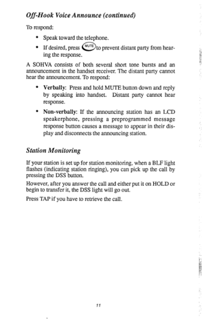 Page 15Off-Hook Voice Announce (continued) 
To respond: 
l Speak toward the telephone. 
l If desired, press 
0 MUTE to prevent distant party from hear- 
ing the response. 
A SOHVA consists of both several short tone bursts and an 
announcement in the handset receiver. The distant party cannot 
hear the announcement. To respond: 
l Verbally: Press and hold MUTE button down and reply 
by speaking into handset. Distant party cannot hear 
response. 
l Non-verbally: If the announcing station has an LCD...