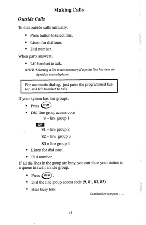 Page 17Making Calls 
Outside Calls 
To dial outside calls manually, 
l Press button to select line. 
l Listen for dial tone. 
l Dial number. 
When party answers, 
l Lift handset to talk. 
NOTE: Selecting a line is not necessary if a prim line has been as- 
signed to your telephone. 
I 
For automatic dialing, just press the programmed but- 
ton and lift handset to talk. 
I 
If your system has line groups, 
l Press lTCM . 
0 
l Dial line group access code 
9 = line group 1 
uim 
81= line group 2 
82 = line group...