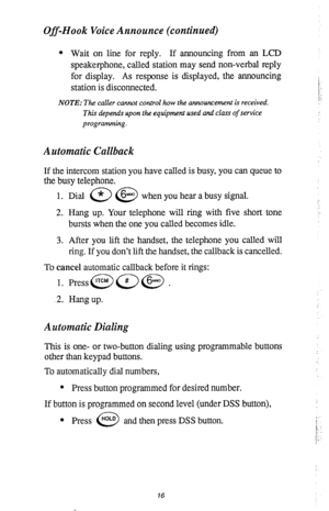 Page 20Off-Hook Voice Announce (continued) 
l Wait on line for reply. If announcing from an LCD 
speakerphone, called station may send non-verbal reply 
for display. As response is displayed, the announcing 
station is disconnected. 
NOTE: The caller cannot control how the announcement is received. 
This depends upon the equipment used and class of service 
programming. 
Automatic Callback 
If the intercom station you have called is busy, you can queue to 
the busy telephone. 
1. Dial a @ when you hear a busy...