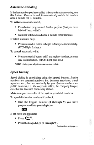 Page 21Automatic Redialing 
If the last number you have called is busy or is not answering, use 
this feature. Once activated, it automatically redials the number 
once a minute for 10 minutes. 
To activate automatic redial, 
l Press button programmed for that purpose (that you have 
labeled “auto redial”). 
l Number will be dialed once a minute for 10 minutes. 
If called station is busy, 
l Press auto redial button to begin redial cycle immediately. 
(ITCM light flashes.) 
To cancel automatic redial, 
l Press...