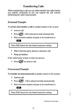 Page 25Transferring Calls 
When transferring a call you can either identify the caller before 
you transfer (screened) or you can transfer the call without 
identifying the caller (unscreened). 
Screened Transfer 
To screen and transfer a call to another station in the system, 
l Answer call. 
l Press CONS . 
e!i3 Call is placed on hold automatically. 
l Dial extension number of party to be transferred to. 
Press DSS button for one-button intercom calling. 
I 
* When intercom party answers, announce call. 
l...