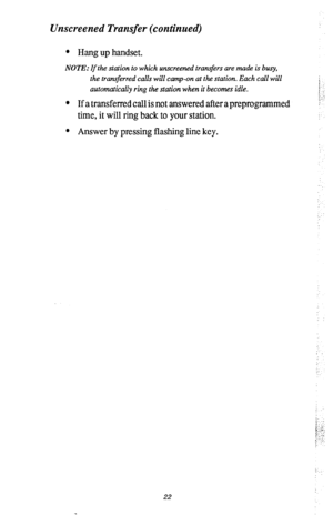 Page 26Unscreened Transfer (continued) 
l Hang up handset. 
NOTE: If the station to which unscreened tran$ers are made is busy, 
the transferred calls will camp-on at the station. Each call will 
automntically ring the station when it becomes idle. 
l If a transferred call is not answered after a preprogrammed 
time, it will ring back to your station. 
l Answer by pressing flashing line key. 
i. .., 
22  