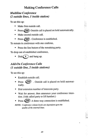 Page 27Making Conference Calls 
Multiline Conference 
(2 outside lines, I inside station) 
To set this up: 
l Make first outside call. 
l Press CONF 
e3 . Outside call is placed on hold automatically. 
l Make second outside call. 
l Press CONF . 
e? Conference is established. 
To remain in conference with one conferee, 
l Press the line button of the remaining party. 
To drop out of established conference, 
0 
Dial a and hang up. 
Add-On Conference Calls 
(1 outside line, 2 inside stations) 
To set this up: 
l...