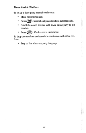 Page 28Three Inside Stations 
To set up a three-party internal conference: 
l Make first internal call. 
l Press 02.4~ . 
e3 Internal call placed on hold automatically. !.... 
:-:, 
l Establish second internal call. (Ask called party to lift 
handset. 
To drop one conferee and remain in conference with other con-  0 
Press @ . Conference is established. 
feree: 
l Stay on line when one party hangs up. 
!. 
i 
I’ . . 
i 
24  