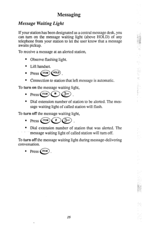 Page 29Messaging 
Message Waiting Light 
If your station has been designated as a central message desk, you 
can turn on the message waiting light (above HOLD) of any 
telephone from your station to let the user know that a message 
awaits pickup. 
To receive a message at an alerted station, 
l Observe flashing light. 
l Lift handset. 
l Press @@. 
l Connection to station that left message is automatic. 
To turn on the message waiting light, 
l Press@=@. 
l Dial extension number of station to be alerted. The...