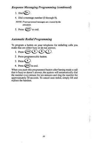 Page 37Response Messaging Programming (continued) 
3. Dial@. 
4. Dial a message number (0 through 9). 
NOTE: Preprogrammed messages are created by the 
attendant. 
5. Press 0 SPKR to end. ;.’ 
i:,j 
j: 
Automatic Redial Programming 
To program a button on your telephone for redialing calls you 
make that are either busy or do not answer, 
1. Press @a aa. 
2. Press programmable button. 
3. Press # 
0 . 
4. Press @to end. 
When you push this programmed button after having made a call 
that is busy or doesn’t...