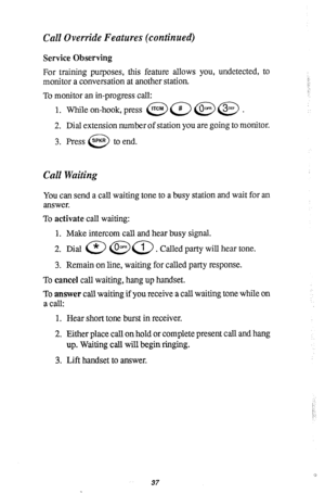 Page 41Call Override Features (continued) 
Service Observing 
For training purposes, this feature allows you, undetected, to 
monitor a conversation at another station. 
To monitor an in-progress call: 
1. While on-hook, press @a@@. 
2. Dial extension number of station you are going to monitor. 
3. Press SPKR to end. 
0 
Call Waiting 
You can send a call waiting tone to a busy station and wait for an 
answer. 
To activate call waiting: 
1. Make intercom call and hear busy signal. 
2. Dial a @a. Called party...