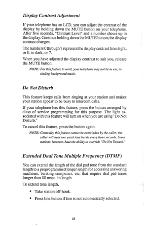 Page 42Display Contrast Adjustment 
If your telephone has an LCD, you can adjust the contrast of the 
display by holding down the MUTE button on your telephone. 
After five seconds, “Contrast Level” and a number shows up in 
the display. Continue holding down the MUTE button; the display 
contrast changes. 
The numbers 0 through 7 represent the display contrast from light, 
or 0, to dark, or 7. 
When you have adjusted the display contrast to suit you, release 
the MUTE button. 
NOTE: For this feature to work,...