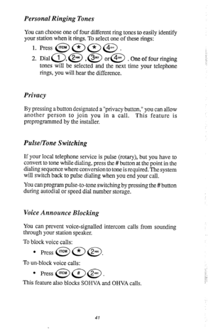 Page 45Personal Ringing Tones 
You can choose one of four different ring tones to easily identify 
your station when it rings. To select one of these rings: 
1. Press @a=@. 
2. Diala,@ ,@ or@ .Oneoffourringing 
tones will be selected and the next time your telephone 
rings, you will hear the difference. 
Privacy 
By pressing a button designated a “privacy button,” you can allow 
another person to join you in a call. This feature is 
preprogrammed by the installer. 
PulselTone Switching 
If your local telephone...