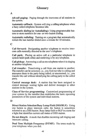 Page 53Glossary 
A 
All-call paging: Paging through the intercoms of all stations in 
the system. 
Automatic callback: System will ring a calling telephone when 
a busy called telephone becomes idle. 
Automatic dialing (or Autodialing): Using programmable but- 
tons to store numbers for one- or two-button dialing. 
Automatic redialing: Turning on a program that automatically 
redials the last number dialed once a minute for 10 minutes. 
C 
Call forward: Designating another telephone to receive inter- 
com calls...