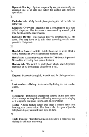 Page 54Dynamic line key: System temporarily assigns a normally un- 
assigned line to an idle line button for certain call handling 
operations. 
E 
Exclusive hold: Only the telephone placing the call on hold can 
retrieve it. 
Executive Override: Breaking into a conversation at a busy 
called telephone. This intrusion is announced by several quick 
tone bursts over the conversation. 
Extended DTMF: This feature lets you lengthen the DTMF 
tones. You may have to do this when accessing certain com- 
puterized...