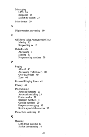 Page 59Messaging 
LCD 26 
Response 26 
Station-to-station 27 
Mute button 39 
N 
Night transfer, answering 10 
0 
Off-Hook Voice Announce (OHVA) 
Making 15 
Responding to 10 
Outside calls 
Answering 9 
Making 13 
Programming numbers 29 
P 
Paging 
All-call 40 
Answering (“Meet-me”) 40 
Over PA system 40 
Zone 40 
Personal Ringing Tones 4 1 
Privacy 41 
Programming 
Autodial numbers 29 
Automatic redialing 33 
Feature codes 31 
Intercom numbers 3 1 
Outside numbers 29 
Response messaging 32 
Station speed dial...