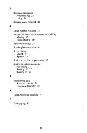 Page 60R 
Response messaging 
Programming 32 
Using 26 
Ringing tones, personal 41 
S 
Saved number redialing 18 
Secure Off-Hook Voice Announce (SOHVA) 
Making 15 
Responding to 10 
Service observing 37 
Speakerphone operation 6 
Speed dialing 
Station 17 
System 18 
Station speed dial programming 32 
Station-to-station messaging 
Answering 27 
Turning off 27 
Turning on 27 
T 
Transferring calls 
Screened transfer 21 
Unscreened transfer 2 1 
V 
Voice Announce Blocking 4 1 
Z 
Zone paging 40 
56  