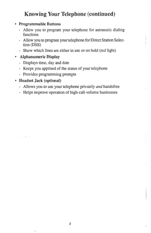 Page 7Knowing Your Telephone (continued) 
l Programmable Buttons 
- Allow you to program your telephone for automatic dialing 
functions 
- Allow you to program your telephone for Direct Station Selec- 
tion (DSS) 
- Show which lines are either in use or on hold (red light) 
l Alphanumeric Display 
- Displays time, day and date 
- Keeps you apprised of the status of your telephone 
- Provides programming prompts 
l Headset Jack (optional) 
- Allows you to use your telephone privately and handsfree 
- Helps...