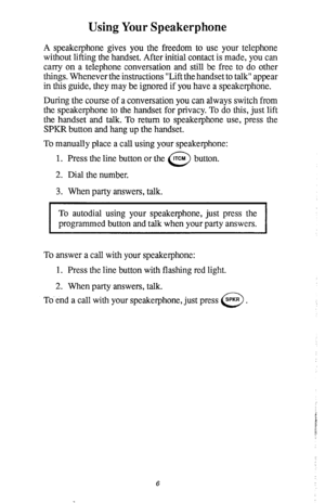 Page 10Using Your Speakerphone 
A speakerphone gives you the freedom to use your telephone 
without lifting the handset. After initial contact is made, you can 
carry on a telephone conversation and still be free to do other 
things. Whenever the instructions “Lift the handset to talk” appear 
in this guide, they may be ignored if you have a speakerphone. 
During the course of a conversation you can always switch from 
the speakerphone to the handset for privacy. To do this, just lift 
the handset and talk. To...