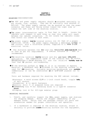 Page 110IMI 66-647InstallationCHAPTER 2
INSTALLATION
MOUN’I’ING CONSIDERATIONS
@The KSU and power supply cabinets should be attached vertically to
any sturdy, flat, surface.They may be vertically rack mounted if
desired.The power supply cabinetcan be mounted so that the power
connector and fuses are facing either toward the right side or
toward the left side of the mounting location.
*The power interconnection cableis four feet in length.Locate the
cabinets with respect to each other so that this cable will...
