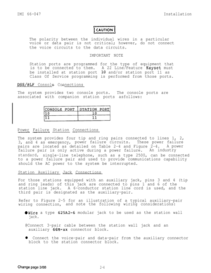 Page 14IMI 66-047Installation
The polarity between the individual wires in a particular
voice or data pair is not critical; however, do not connect
the voice circuits to the data circuits.
IMPORTANT NOTE
Station ports are programmed for the type of equipment that
is to be connected to them.A 22 Line/Feature 
Keyset must
be installed at station port 
10 and/or station port 11 as
Class Of Service programming is performed from those ports.
DSS/BLF Console Connections--
The system provides two console ports.The...