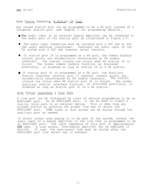 Page 17IM1 66-047Installation
Area Paging Interface 
- Station PA Port
--------- - __-_ - -
Any unused station port can be programmed to be a PA port instead Of a
telephone station port (see Chapter 3 for programming details).
~The audio input of an external paging amplifier can be connected to
the audio pair of the station port as illustrated in Figure 2-3.
l The audio input connection must be isolated with a 600 ohm to 600
ohm audio matching transformer.Terminate the audio input of the
PA system with a 620...
