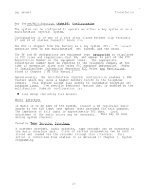 Page 18IMI 66-047
.
Installation
Key System/Multifunction 
jHybrlLd_r c_O_nfigm-__-~-_------
The system can be configured to operate as either a key system or as a
multifunction (hybrid) system.
Configuration is by way of a wire strap placed between clip terminals
27 and 28 of station connector block J-4.
The KSU is shipped from the factory as a key system (KF).
To convert
operation over to the multifunction 
(MF) system, add the strap.
The KF and MF designations are equipment type 
catagories as stipulated
in...