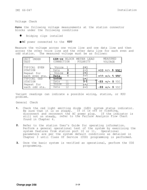 Page 30IMI 66-047Installation
Voltage Check
LYake the following voltage measurements at the station connector
blocks under the following conditions
l Bridging clips installed
@AC power connected to the KSU
UNIT UNDER
I
66M-XX BLOCK METER LEAD
II
MEASURED
TESTCONNECTIONPOLARITY
VOLTAGE
I
TYPICAL EVEN
STATION
Repeat for
each even sta.
TYPICAL ODD
STATION
Repeat for
each odd sta. Measure the voltage across one voice line and one data line and then
across the other voice line and the other data line for each even...