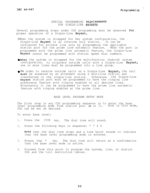 Page 32IN1 66-047.
Programmi.1g
SPECIAL PROGRAMMING REaUIREfqENTS
FOR SINGLE-LINE KEYSETS
Several programming steps under COS programming must be observed 
for
proper operation of a Single-Line Keyset.
@When the system is strapped for key system configuration, the
Single-Line 
Keyset is an intercom only station.It can be
configured for private line only by programming the applicable
station port for the prime line automatic feature.When the port is
programmed with the prime line automatic feature, the...