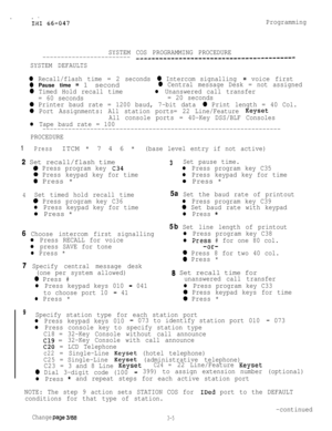 Page 35Programming
SYSTEM COS PROGRAMMING PROCEDURE
------------------------
--------_-------____---------------------
SYSTEM DEFAULTS
0 Recall/flash time = 2 seconds 0 Intercom signalling = voice first
0 Pause time = 1 second0 Central message Desk = not assigned
0 Timed Hold recall timel Unanswered call transfer
= 60 seconds= 20 seconds
0 Printer baud rate = 1200 baud, 7-bit data 0 Print length = 40 Col.
0 Port Assignments: All station ports= 22 Line/Feature Keyset
All console ports= 40-Key DSS/BLF Consoles
l...