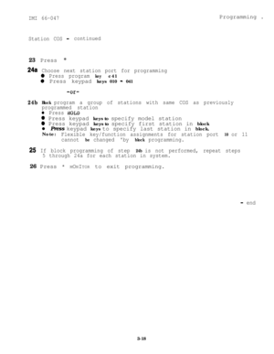 Page 48IMI 66-047Programming .
Station COS- continued23 Press *
24a Choose next station port for programming
0 Press program keyc41
0 Press keypad keys 010 - 041
-or-
24bBlock program a group of stations with same COS as previously
programmed station
l Press BOLD
@ Press keypad keys to specify model station
0 Press keypad keys to specify first station in block
l Press keypad keys to specify last station in block.
Note:
Flexible key/function assignments for station port 10 or 11
cannot 
be changed by block...