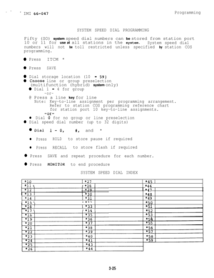 Page 55s ’* IMI 66-047
SYSTEM SPEED DIAL PROGRAMMINGProgrammingFifty (SO) system speed dial numbers can be stored from station port
10 or 11 for use at all stations in the system.
System speed dial
numbers will not 
be toll restricted unless specified by station COS
programming.
0 PressITCM *
0 PressSAVE
0 Dial storage location (10 - 59)
0 ChOOSe line or group preselection(multifunction (hybrid) system only)
0 Dial 1 -4 for group
-or-@ Press a line key for line
Note:Key-to-line assignment per programming...