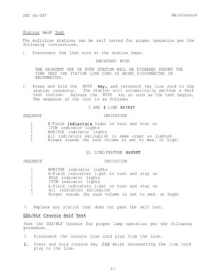Page 64IMI 66-047Maintenance
Station Self Test
-----.- ---- -
The multiline stations can be self tested for proper operation per the
following instructions.
1.Disconnect the line cord at the station base.
IMPORTANT NOTE
THE ADJACENT ODD OK EVEN STATION WILL BE DISABLED DURING THE
TIME THAT THE STATION LINE CORD IS BEING DISCONNECTED OR
RECONNECTED.
2.Press and hold theMUTEkey Iand reconnect the line cord to the
station connector.The station will automatically perform a Self
test routine.
Release the
MUTEkey as...