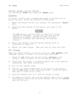 Page 68IMI 66-047Maintenance
DESK/WALL REVERSAL AND WALL MOUNTING
(22 Line/Feature 
Keyset and Single-Line Keyset, Only)
Conversion
--.----
To convert a station from a standard desk model to one which can be
hung on the wall,follow the procedure outlined below.
1.Remove and discard the pull out directory (22 Line/Feature Keyset,
only).
2.Remove the lower housing of the station, and rotate it 180
degrees.
w
The PWB contains circuitry which is sensitive to static
electricity discharge.
Be sure that your body and...