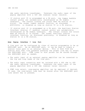 Page 16IMI 66-060
Installation
ohm audio matching transformer.Terminate the audio input of the
paging amplifier with a 620 ohm (nominal value) resistor.
. If station port 39 is programmed as a PA port,
the Common Audible
contact points are automatically reconfigured as PA enable
terminals.The contact closure now occurs when PA station 39 is
dialed.The normal common audible function, as discussed
previously,
is disabled as long as station 39 is a PA station.
. If station port 41 is programmed as a PA port, the...