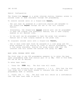 Page 39IMI 66-060
Programming
Hybrid Configuration
The Single-line 
keyset is a prime intercom station, however; access to
outside lines is made available through COS programming.
To receive outside calls on a Single-line 
keyset,
. The call must be answered at a multiline station and extended to
the Single-line 
keyset through the use of the call transfer
feature.
. Alternately,the Single-Line 
keyset station port can be programmed
to have the ringing line preference feature, and to have ringing
enabled on all...