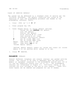 Page 40IMI 66-060
ProgrammingCLASS OF SERVICE DEFAULT
The system can be defaulted to a standard class of service per the
following procedure.
The default conditions are listed at the
beginning of each COS programming procedure and shaded on the
programming reference charts.
1.PressITCHl 7 4 6 l .
2.Press program key C38.
3.Press keypad key(s) to choose default settings.
1System COS and CENTREX COS default
2Line COS default
3Station COS default
4Pulse dialing - all lines
5Tone dialing - all lines
6Flexible...