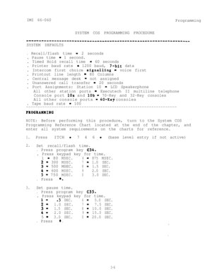 Page 42IMI 66-060
Programming
SYSTEM COS PROGRAMMING PROCEDURE
-----------------------------------------------------------------
SYSTEM DEFAULTS.
Recall/flash time = 2 seconds
. Pause time 
- 1 second.
. Timed Hold recall time 
= 60 seconds
. Printer baud rate 
- 1200 baud, 7-bit data
. Intercom first choice 
signalling = voice first
. Printout line length 
= 80 Columns
. Central message desk 
= not assigned
. Unanswered call transfer 
- 20 seconds
. Port Assignments: Station 10 
- LCD Speakerphone
All other...